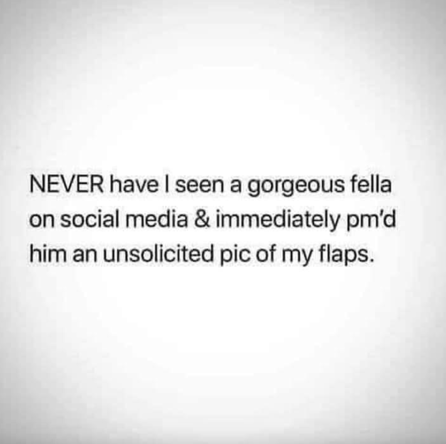 Internet meme - Never have I seen a gorgeous fella on social media & immediately pm'd him an unsolicited pic of my flaps.